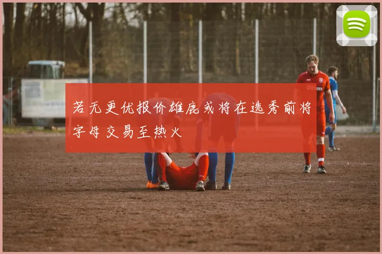 若无更优报价雄鹿或将在选秀前将字母交易至热火