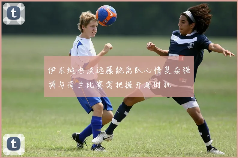 伊东纯也谈远藤航离队心情复杂强调与荷兰比赛需把握开局时机