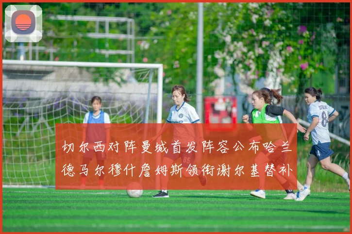 切尔西对阵曼城首发阵容公布哈兰德马尔穆什詹姆斯领衔谢尔基替补出战