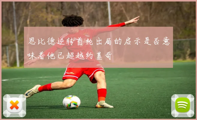 恩比德逆转首轮出局的启示是否意味着他已超越约基奇