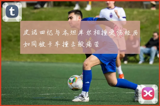 皮诺回忆与本坦库尔相撞受伤经历如同被卡车撞击般痛苦