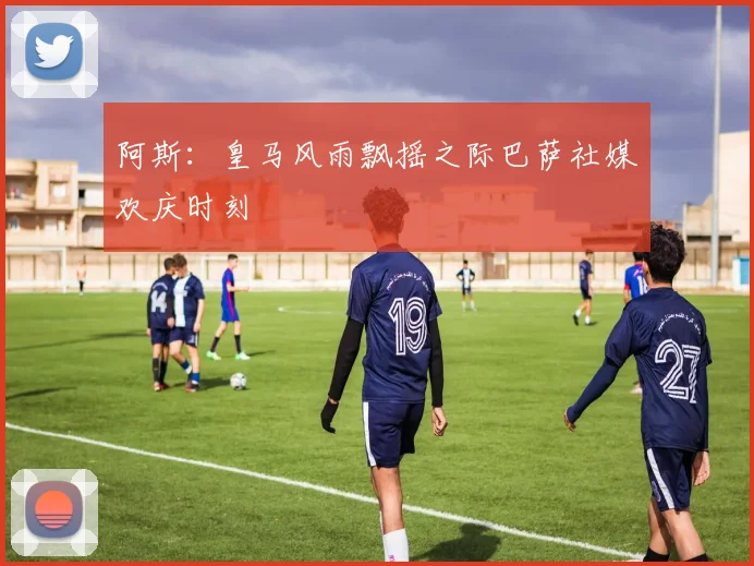 阿斯：皇马风雨飘摇之际巴萨社媒欢庆时刻