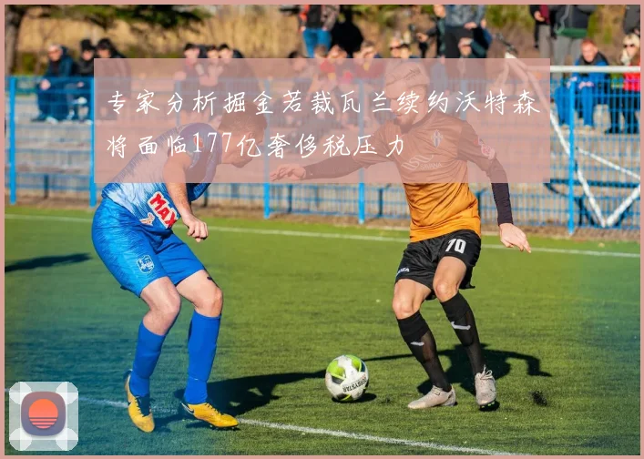 专家分析掘金若裁瓦兰续约沃特森将面临177亿奢侈税压力