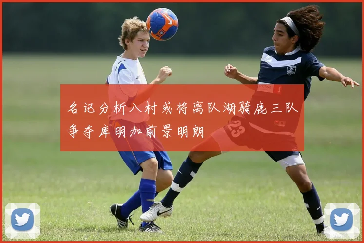 名记分析八村或将离队湖骑鹿三队争夺库明加前景明朗