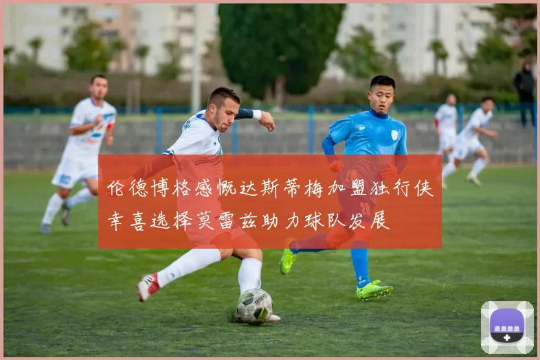 伦德博格感慨达斯蒂梅加盟独行侠幸喜选择莫雷兹助力球队发展