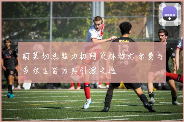 前莱切总监力挺阿莫林称尤尔曼与多尔古皆为其引援之选