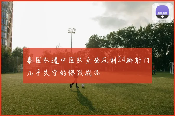 泰国队遭中国队全面压制24脚射门几乎失守的惨烈战况