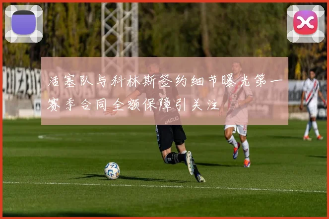 活塞队与科林斯签约细节曝光第一赛季合同全额保障引关注