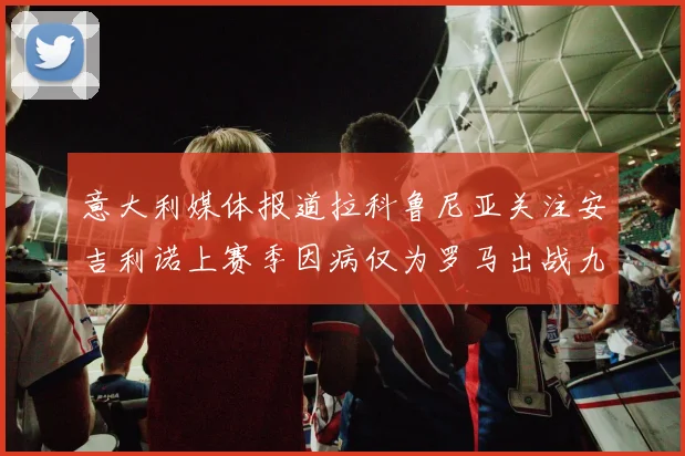 意大利媒体报道拉科鲁尼亚关注安吉利诺上赛季因病仅为罗马出战九场